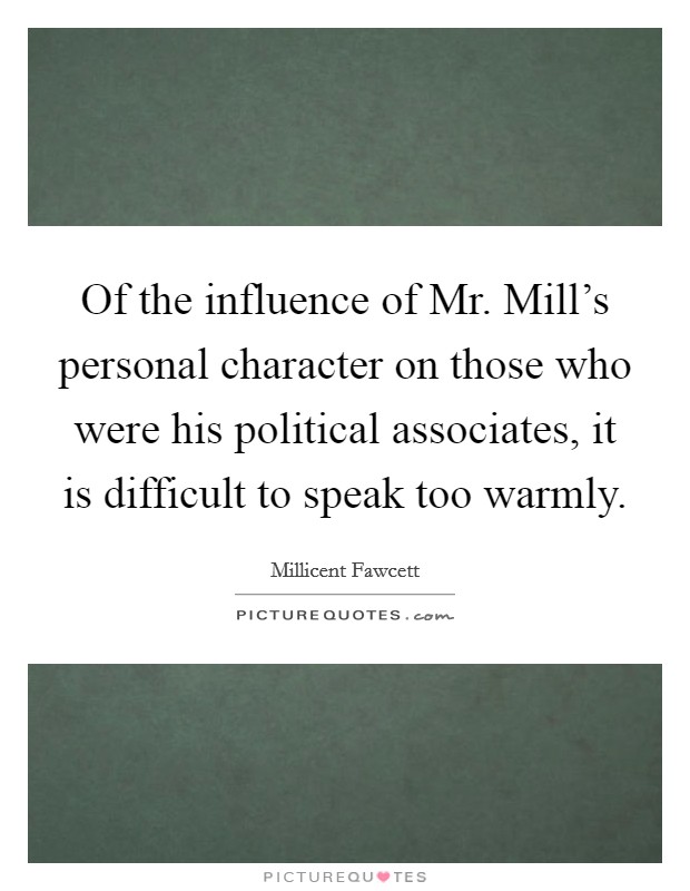 Of the influence of Mr. Mill's personal character on those who were his political associates, it is difficult to speak too warmly Picture Quote #1
