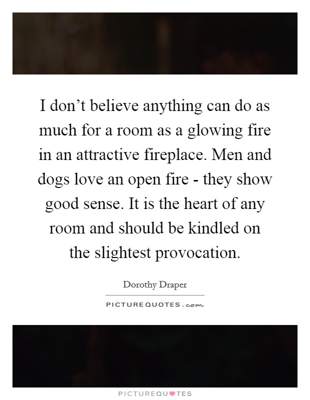 I don't believe anything can do as much for a room as a glowing fire in an attractive fireplace. Men and dogs love an open fire - they show good sense. It is the heart of any room and should be kindled on the slightest provocation Picture Quote #1