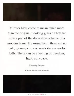 Mirrors have come to mean much more than the original ‘looking glass.’ They are now a part of the decorative scheme of a modern home. By using them, there are no dark, gloomy corners, no drab caverns for halls. There can be a feeling of freedom, light, air, space Picture Quote #1