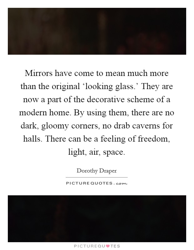 Mirrors have come to mean much more than the original ‘looking glass.' They are now a part of the decorative scheme of a modern home. By using them, there are no dark, gloomy corners, no drab caverns for halls. There can be a feeling of freedom, light, air, space Picture Quote #1