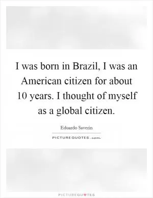 I was born in Brazil, I was an American citizen for about 10 years. I thought of myself as a global citizen Picture Quote #1