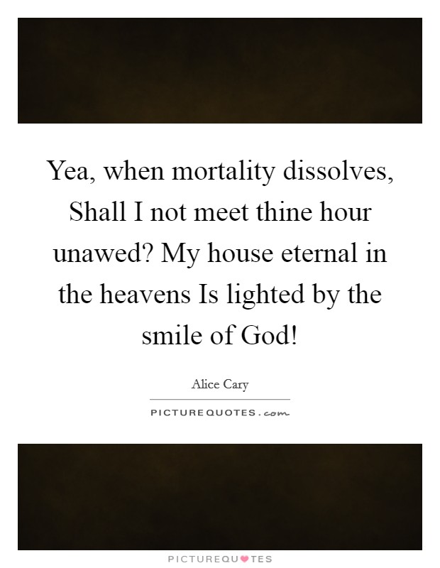 Yea, when mortality dissolves, Shall I not meet thine hour unawed? My house eternal in the heavens Is lighted by the smile of God! Picture Quote #1