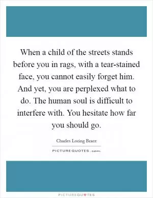 When a child of the streets stands before you in rags, with a tear-stained face, you cannot easily forget him. And yet, you are perplexed what to do. The human soul is difficult to interfere with. You hesitate how far you should go Picture Quote #1