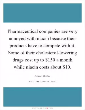 Pharmaceutical companies are very annoyed with niacin because their products have to compete with it. Some of their cholesterol-lowering drugs cost up to $150 a month while niacin costs about $10 Picture Quote #1