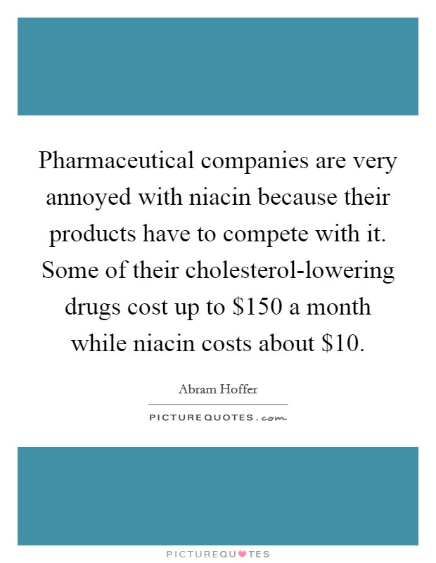 Pharmaceutical companies are very annoyed with niacin because their products have to compete with it. Some of their cholesterol-lowering drugs cost up to $150 a month while niacin costs about $10 Picture Quote #1