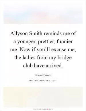 Allyson Smith reminds me of a younger, prettier, funnier me. Now if you’ll excuse me, the ladies from my bridge club have arrived Picture Quote #1