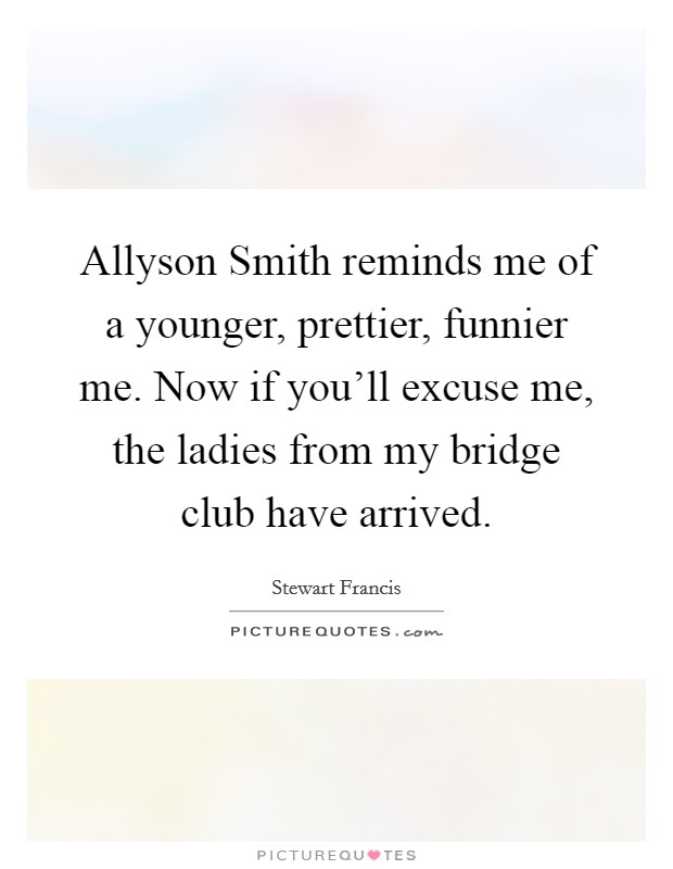 Allyson Smith reminds me of a younger, prettier, funnier me. Now if you'll excuse me, the ladies from my bridge club have arrived Picture Quote #1