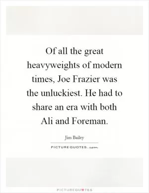 Of all the great heavyweights of modern times, Joe Frazier was the unluckiest. He had to share an era with both Ali and Foreman Picture Quote #1