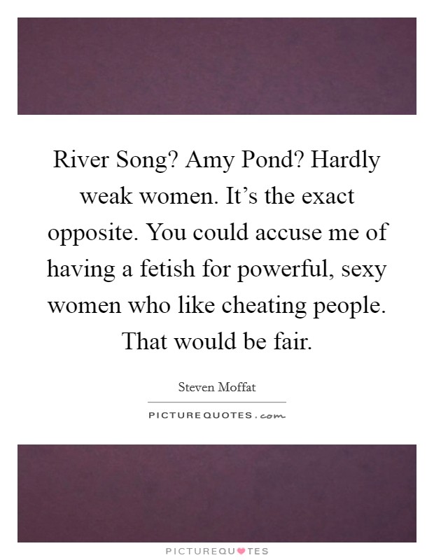 River Song? Amy Pond? Hardly weak women. It's the exact opposite. You could accuse me of having a fetish for powerful, sexy women who like cheating people. That would be fair Picture Quote #1