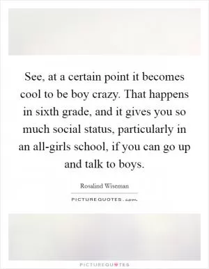 See, at a certain point it becomes cool to be boy crazy. That happens in sixth grade, and it gives you so much social status, particularly in an all-girls school, if you can go up and talk to boys Picture Quote #1