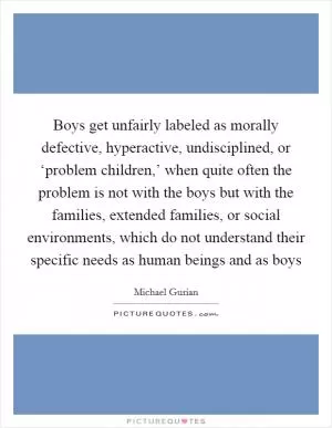 Boys get unfairly labeled as morally defective, hyperactive, undisciplined, or ‘problem children,’ when quite often the problem is not with the boys but with the families, extended families, or social environments, which do not understand their specific needs as human beings and as boys Picture Quote #1
