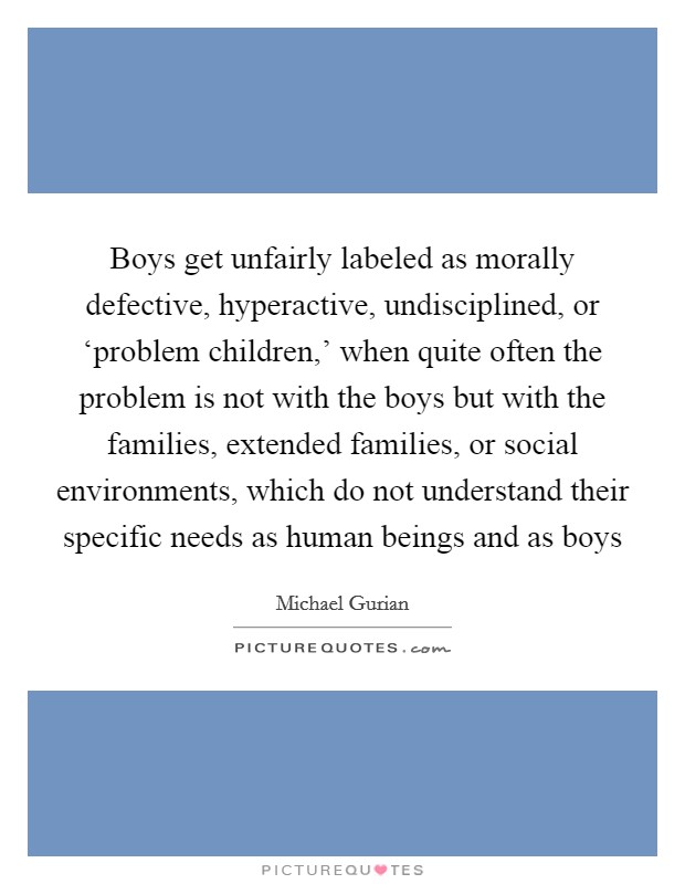 Boys get unfairly labeled as morally defective, hyperactive, undisciplined, or ‘problem children,' when quite often the problem is not with the boys but with the families, extended families, or social environments, which do not understand their specific needs as human beings and as boys Picture Quote #1