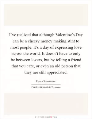 I’ve realized that although Valentine’s Day can be a cheesy money making stint to most people, it’s a day of expressing love across the world. It doesn’t have to only be between lovers, but by telling a friend that you care, or even an old person that they are still appreciated Picture Quote #1
