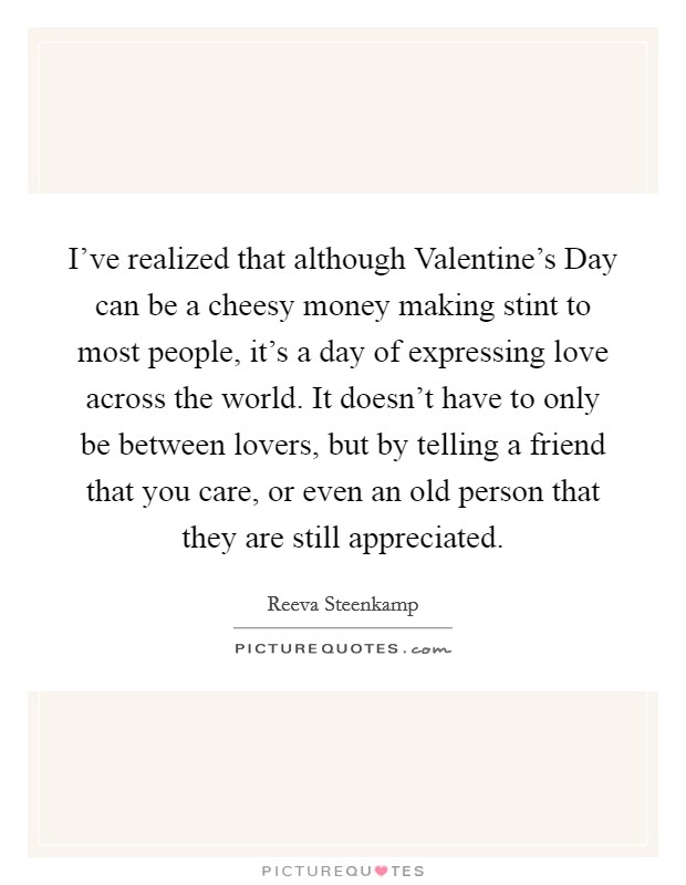 I've realized that although Valentine's Day can be a cheesy money making stint to most people, it's a day of expressing love across the world. It doesn't have to only be between lovers, but by telling a friend that you care, or even an old person that they are still appreciated Picture Quote #1