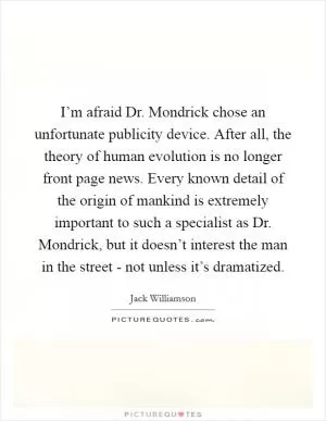 I’m afraid Dr. Mondrick chose an unfortunate publicity device. After all, the theory of human evolution is no longer front page news. Every known detail of the origin of mankind is extremely important to such a specialist as Dr. Mondrick, but it doesn’t interest the man in the street - not unless it’s dramatized Picture Quote #1