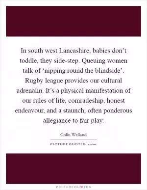 In south west Lancashire, babies don’t toddle, they side-step. Queuing women talk of ‘nipping round the blindside’. Rugby league provides our cultural adrenalin. It’s a physical manifestation of our rules of life, comradeship, honest endeavour, and a staunch, often ponderous allegiance to fair play Picture Quote #1