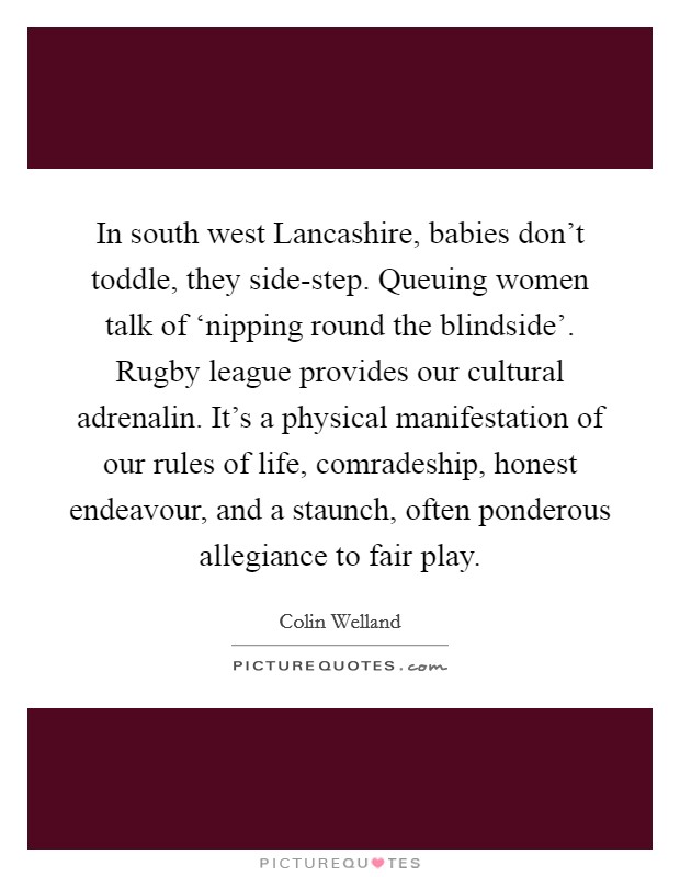 In south west Lancashire, babies don't toddle, they side-step. Queuing women talk of ‘nipping round the blindside'. Rugby league provides our cultural adrenalin. It's a physical manifestation of our rules of life, comradeship, honest endeavour, and a staunch, often ponderous allegiance to fair play Picture Quote #1