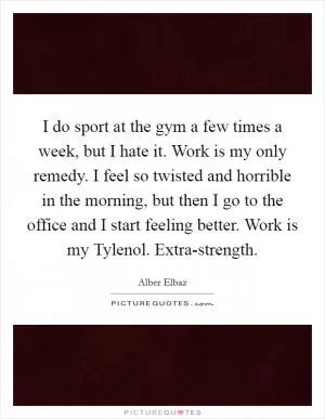 I do sport at the gym a few times a week, but I hate it. Work is my only remedy. I feel so twisted and horrible in the morning, but then I go to the office and I start feeling better. Work is my Tylenol. Extra-strength Picture Quote #1
