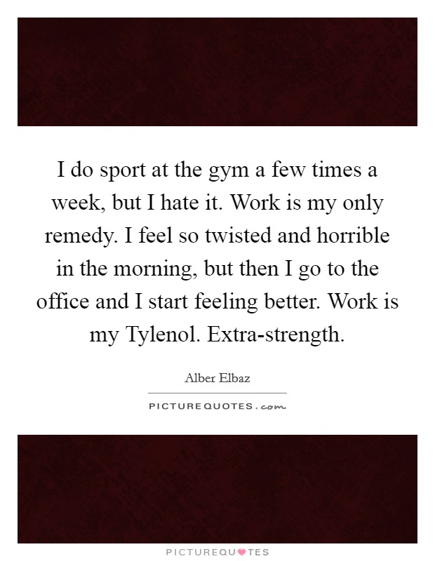 I do sport at the gym a few times a week, but I hate it. Work is my only remedy. I feel so twisted and horrible in the morning, but then I go to the office and I start feeling better. Work is my Tylenol. Extra-strength Picture Quote #1