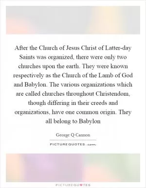 After the Church of Jesus Christ of Latter-day Saints was organized, there were only two churches upon the earth. They were known respectively as the Church of the Lamb of God and Babylon. The various organizations which are called churches throughout Christendom, though differing in their creeds and organizations, have one common origin. They all belong to Babylon Picture Quote #1