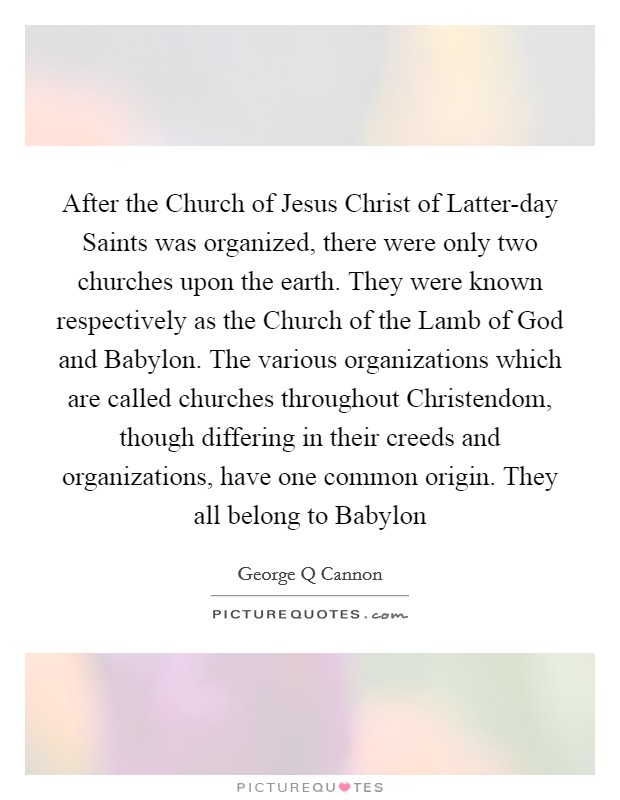 After the Church of Jesus Christ of Latter-day Saints was organized, there were only two churches upon the earth. They were known respectively as the Church of the Lamb of God and Babylon. The various organizations which are called churches throughout Christendom, though differing in their creeds and organizations, have one common origin. They all belong to Babylon Picture Quote #1