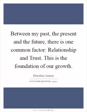 Between my past, the present and the future, there is one common factor: Relationship and Trust. This is the foundation of our growth Picture Quote #1
