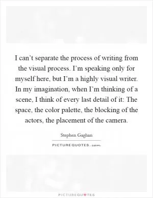 I can’t separate the process of writing from the visual process. I’m speaking only for myself here, but I’m a highly visual writer. In my imagination, when I’m thinking of a scene, I think of every last detail of it: The space, the color palette, the blocking of the actors, the placement of the camera Picture Quote #1