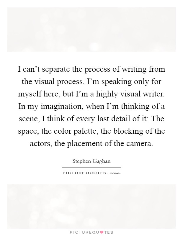 I can't separate the process of writing from the visual process. I'm speaking only for myself here, but I'm a highly visual writer. In my imagination, when I'm thinking of a scene, I think of every last detail of it: The space, the color palette, the blocking of the actors, the placement of the camera Picture Quote #1
