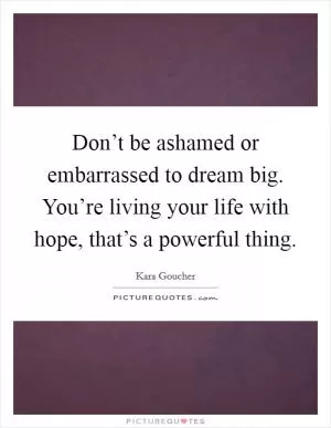 Don’t be ashamed or embarrassed to dream big. You’re living your life with hope, that’s a powerful thing Picture Quote #1