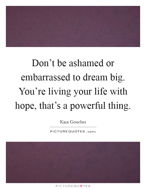 Don't be ashamed or embarrassed to dream big. You're living your life with hope, that's a powerful thing Picture Quote #1