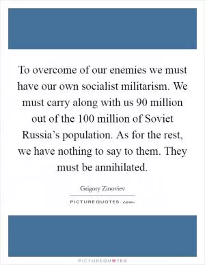 To overcome of our enemies we must have our own socialist militarism. We must carry along with us 90 million out of the 100 million of Soviet Russia’s population. As for the rest, we have nothing to say to them. They must be annihilated Picture Quote #1