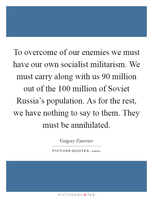 To overcome of our enemies we must have our own socialist militarism. We must carry along with us 90 million out of the 100 million of Soviet Russia's population. As for the rest, we have nothing to say to them. They must be annihilated Picture Quote #1