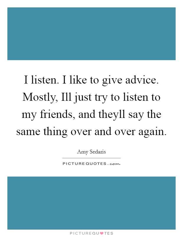 I listen. I like to give advice. Mostly, Ill just try to listen to my friends, and theyll say the same thing over and over again Picture Quote #1