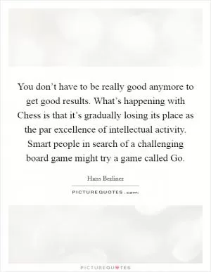 You don’t have to be really good anymore to get good results. What’s happening with Chess is that it’s gradually losing its place as the par excellence of intellectual activity. Smart people in search of a challenging board game might try a game called Go Picture Quote #1