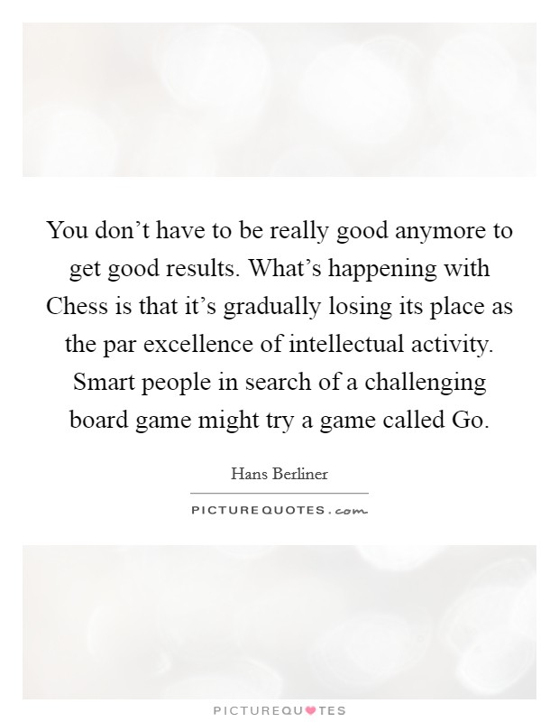 You don't have to be really good anymore to get good results. What's happening with Chess is that it's gradually losing its place as the par excellence of intellectual activity. Smart people in search of a challenging board game might try a game called Go Picture Quote #1