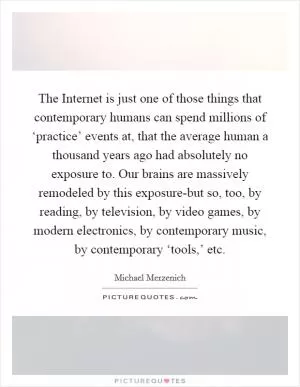 The Internet is just one of those things that contemporary humans can spend millions of ‘practice’ events at, that the average human a thousand years ago had absolutely no exposure to. Our brains are massively remodeled by this exposure-but so, too, by reading, by television, by video games, by modern electronics, by contemporary music, by contemporary ‘tools,’ etc Picture Quote #1