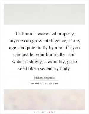 If a brain is exercised properly, anyone can grow intelligence, at any age, and potentially by a lot. Or you can just let your brain idle - and watch it slowly, inexorably, go to seed like a sedentary body Picture Quote #1