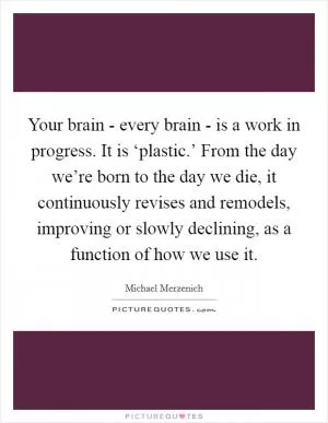Your brain - every brain - is a work in progress. It is ‘plastic.’ From the day we’re born to the day we die, it continuously revises and remodels, improving or slowly declining, as a function of how we use it Picture Quote #1
