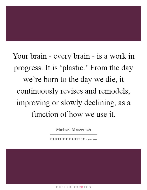 Your brain - every brain - is a work in progress. It is ‘plastic.' From the day we're born to the day we die, it continuously revises and remodels, improving or slowly declining, as a function of how we use it Picture Quote #1