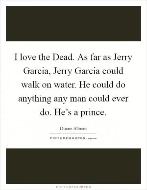I love the Dead. As far as Jerry Garcia, Jerry Garcia could walk on water. He could do anything any man could ever do. He’s a prince Picture Quote #1