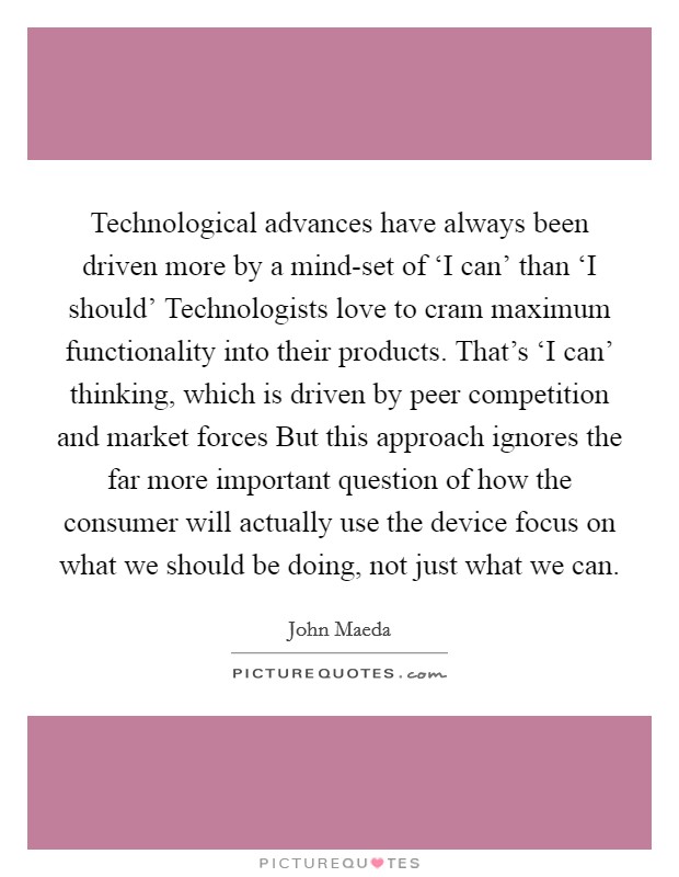 Technological advances have always been driven more by a mind-set of ‘I can' than ‘I should' Technologists love to cram maximum functionality into their products. That's ‘I can' thinking, which is driven by peer competition and market forces But this approach ignores the far more important question of how the consumer will actually use the device focus on what we should be doing, not just what we can Picture Quote #1