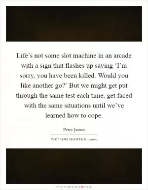 Life’s not some slot machine in an arcade with a sign that flashes up saying ‘I’m sorry, you have been killed. Would you like another go?’ But we might get put through the same test each time, get faced with the same situations until we’ve learned how to cope Picture Quote #1