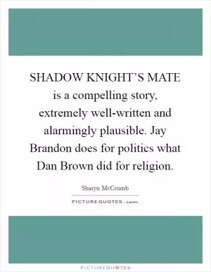 SHADOW KNIGHT’S MATE is a compelling story, extremely well-written and alarmingly plausible. Jay Brandon does for politics what Dan Brown did for religion Picture Quote #1