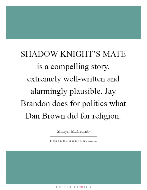 SHADOW KNIGHT'S MATE is a compelling story, extremely well-written and alarmingly plausible. Jay Brandon does for politics what Dan Brown did for religion Picture Quote #1