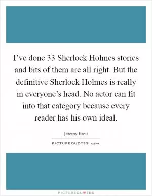 I’ve done 33 Sherlock Holmes stories and bits of them are all right. But the definitive Sherlock Holmes is really in everyone’s head. No actor can fit into that category because every reader has his own ideal Picture Quote #1