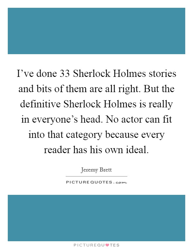 I've done 33 Sherlock Holmes stories and bits of them are all right. But the definitive Sherlock Holmes is really in everyone's head. No actor can fit into that category because every reader has his own ideal Picture Quote #1