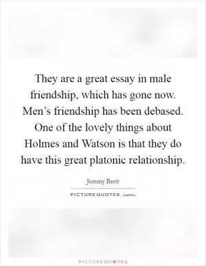 They are a great essay in male friendship, which has gone now. Men’s friendship has been debased. One of the lovely things about Holmes and Watson is that they do have this great platonic relationship Picture Quote #1