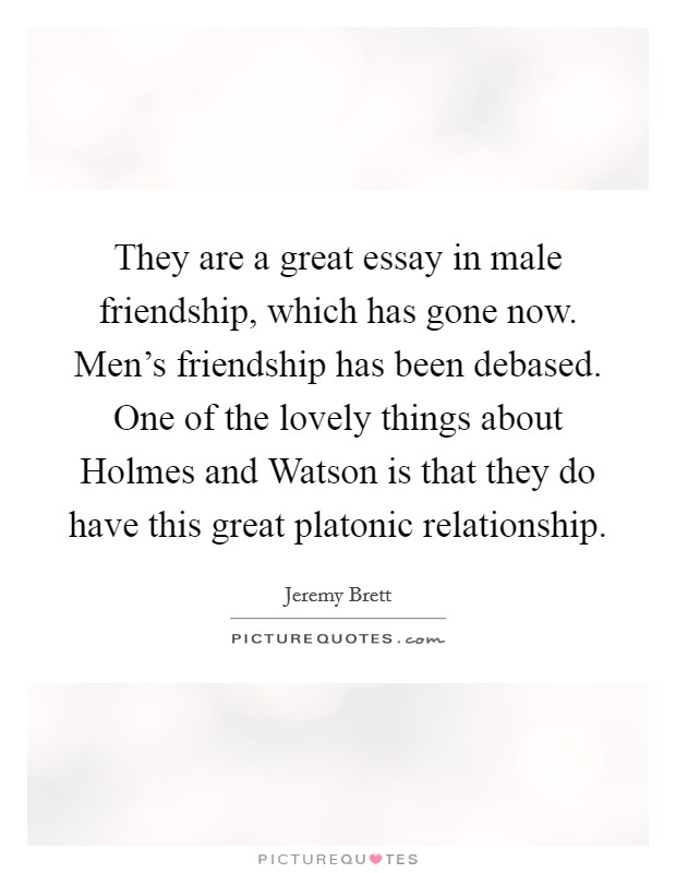 They are a great essay in male friendship, which has gone now. Men's friendship has been debased. One of the lovely things about Holmes and Watson is that they do have this great platonic relationship Picture Quote #1