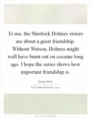 To me, the Sherlock Holmes stories are about a great friendship. Without Watson, Holmes might well have burnt out on cocaine long ago. I hope the series shows how important friendship is Picture Quote #1