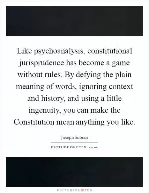 Like psychoanalysis, constitutional jurisprudence has become a game without rules. By defying the plain meaning of words, ignoring context and history, and using a little ingenuity, you can make the Constitution mean anything you like Picture Quote #1